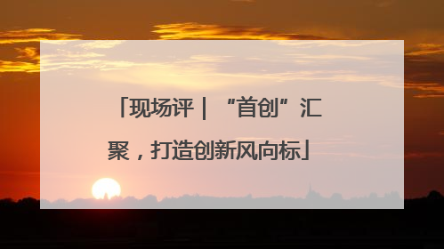 现场评｜“首创”汇聚，打造创新风向标